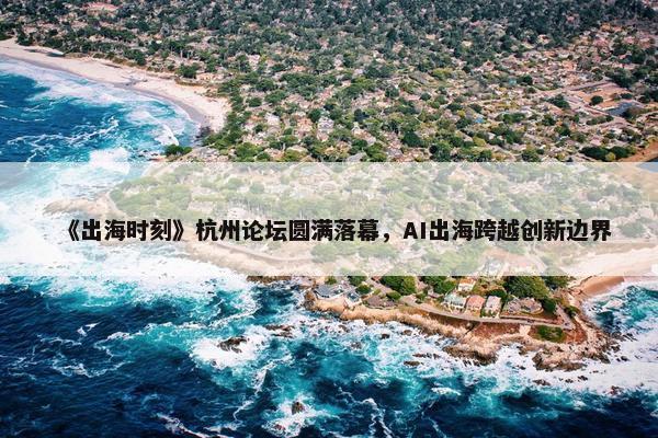 《出海时刻》杭州论坛圆满落幕，AI出海跨越创新边界