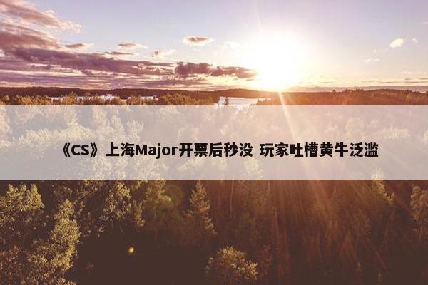 《CS》上海Major开票后秒没 玩家吐槽黄牛泛滥