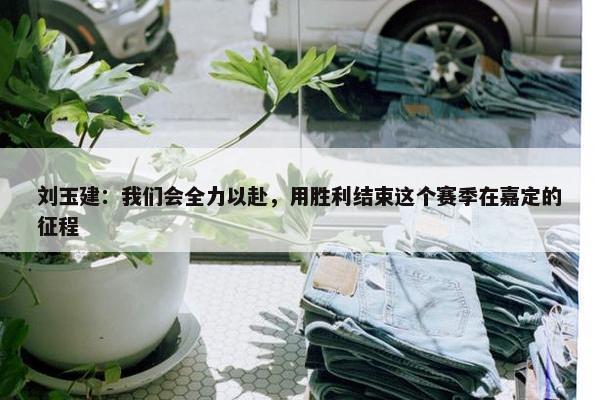 刘玉建：我们会全力以赴，用胜利结束这个赛季在嘉定的征程