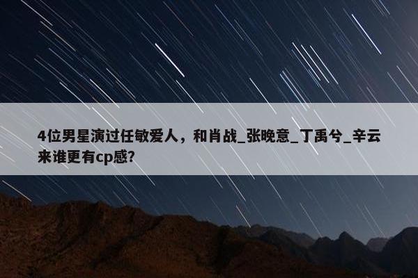 4位男星演过任敏爱人，和肖战_张晚意_丁禹兮_辛云来谁更有cp感？