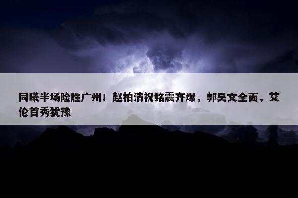 同曦半场险胜广州！赵柏清祝铭震齐爆，郭昊文全面，艾伦首秀犹豫