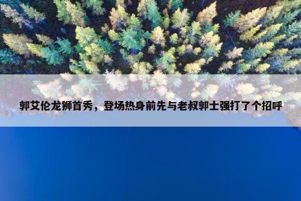 郭艾伦龙狮首秀，登场热身前先与老叔郭士强打了个招呼