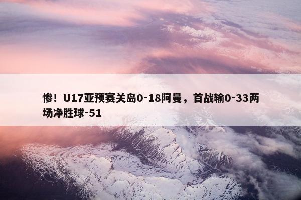 惨！U17亚预赛关岛0-18阿曼，首战输0-33两场净胜球-51