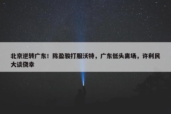 北京逆转广东！陈盈骏打服沃特，广东低头离场，许利民大谈侥幸