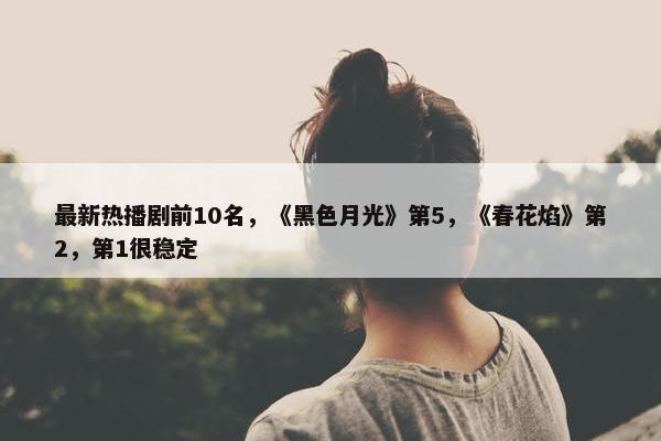 最新热播剧前10名，《黑色月光》第5，《春花焰》第2，第1很稳定