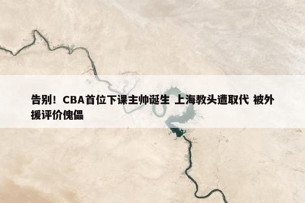 告别！CBA首位下课主帅诞生 上海教头遭取代 被外援评价傀儡