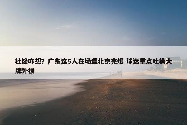 杜锋咋想？广东这5人在场遭北京完爆 球迷重点吐槽大牌外援