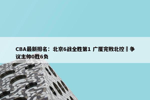 CBA最新排名：北京6战全胜第1 广厦完败北控 争议主帅0胜6负