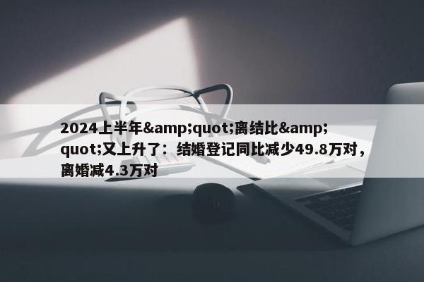 2024上半年&quot;离结比&quot;又上升了：结婚登记同比减少49.8万对，离婚减4.3万对