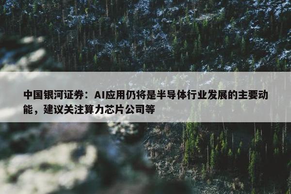 中国银河证券：AI应用仍将是半导体行业发展的主要动能，建议关注算力芯片公司等