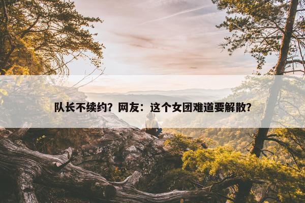 队长不续约？网友：这个女团难道要解散？