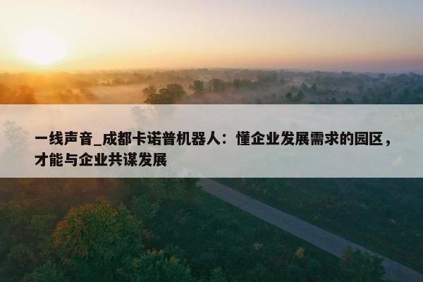 一线声音_成都卡诺普机器人：懂企业发展需求的园区，才能与企业共谋发展