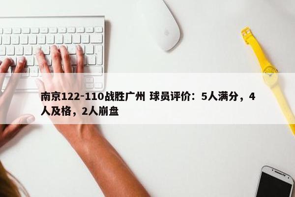 南京122-110战胜广州 球员评价：5人满分，4人及格，2人崩盘