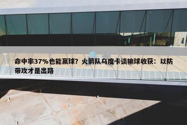 命中率37%也能赢球？火箭队乌度卡谈输球收获：以防带攻才是出路