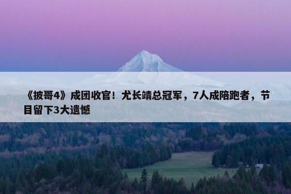 《披哥4》成团收官！尤长靖总冠军，7人成陪跑者，节目留下3大遗憾