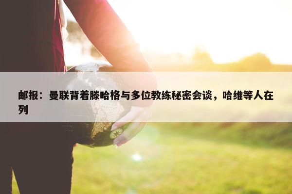 邮报：曼联背着滕哈格与多位教练秘密会谈，哈维等人在列