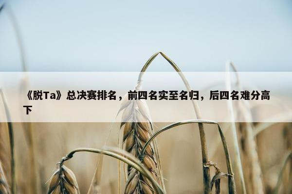 《脱Ta》总决赛排名，前四名实至名归，后四名难分高下