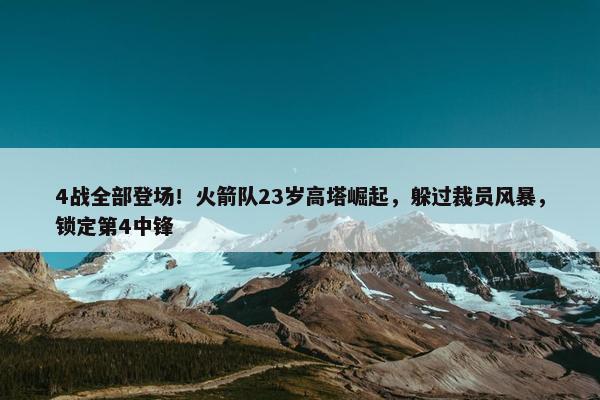 4战全部登场！火箭队23岁高塔崛起，躲过裁员风暴，锁定第4中锋