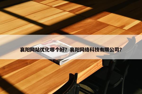 襄阳网站优化哪个好？襄阳网络科技有限公司？