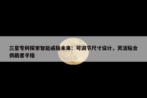 三星专利探索智能戒指未来：可调节尺寸设计，灵活贴合佩戴者手指