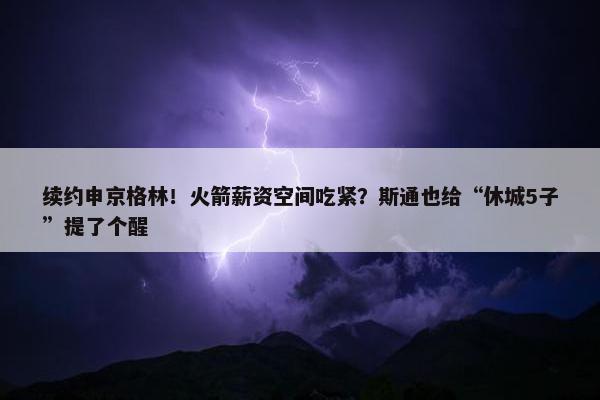 续约申京格林！火箭薪资空间吃紧？斯通也给“休城5子”提了个醒