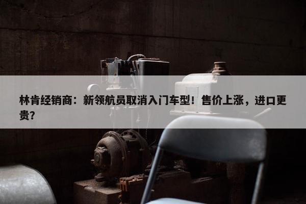 林肯经销商：新领航员取消入门车型！售价上涨，进口更贵？