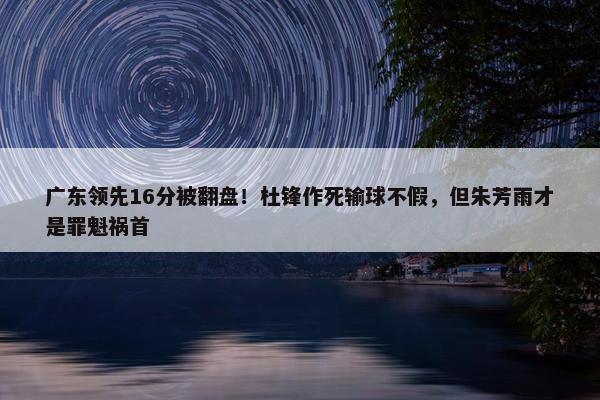 广东领先16分被翻盘！杜锋作死输球不假，但朱芳雨才是罪魁祸首