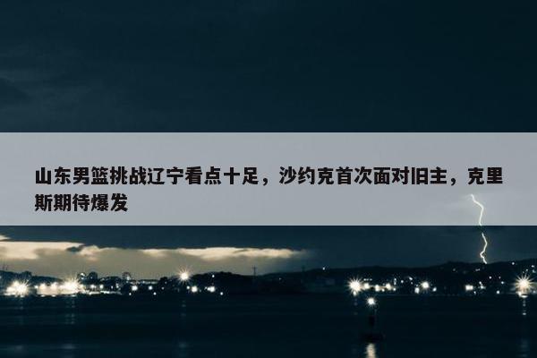 山东男篮挑战辽宁看点十足，沙约克首次面对旧主，克里斯期待爆发