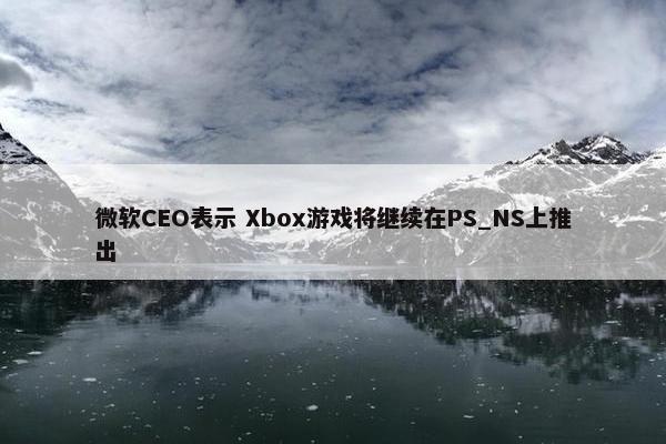 微软CEO表示 Xbox游戏将继续在PS_NS上推出