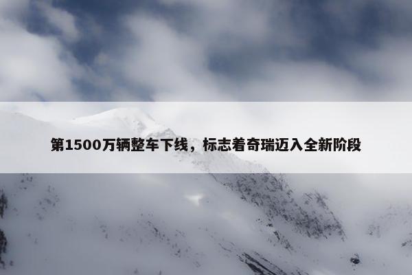 第1500万辆整车下线，标志着奇瑞迈入全新阶段