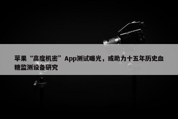 苹果“高度机密”App测试曝光，或助力十五年历史血糖监测设备研究