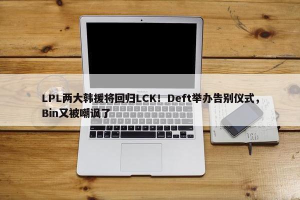 LPL两大韩援将回归LCK！Deft举办告别仪式，Bin又被嘲讽了