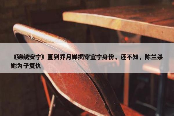 《锦绣安宁》直到乔月婵揭穿宜宁身份，还不知，陈兰杀她为子复仇