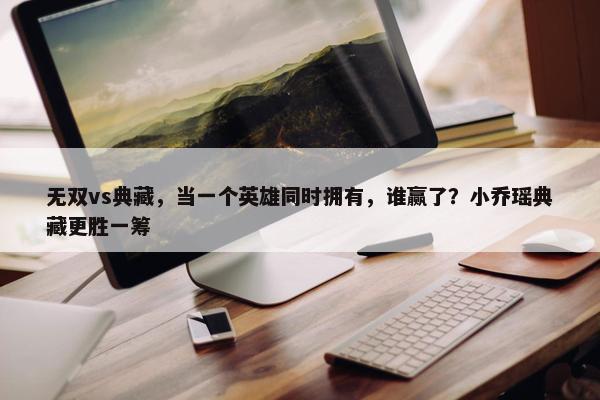 无双vs典藏，当一个英雄同时拥有，谁赢了？小乔瑶典藏更胜一筹