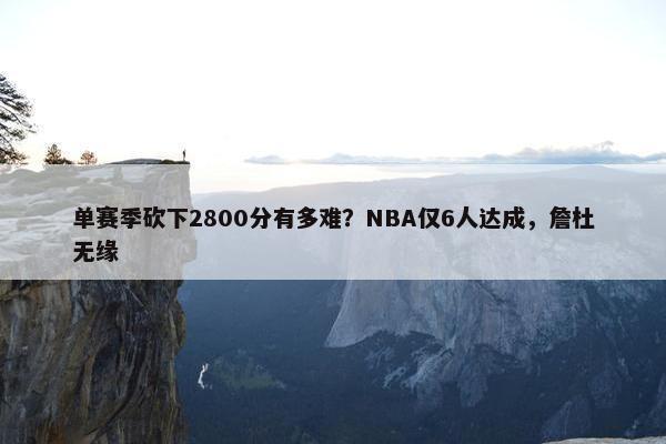 单赛季砍下2800分有多难？NBA仅6人达成，詹杜无缘