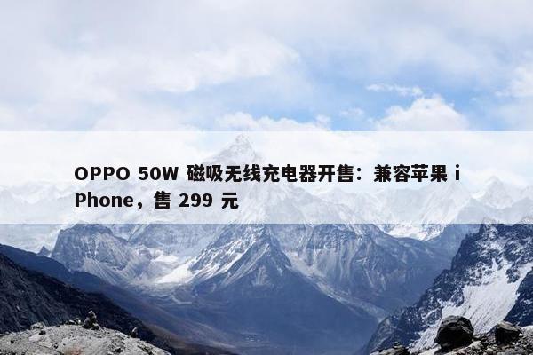 OPPO 50W 磁吸无线充电器开售：兼容苹果 iPhone，售 299 元