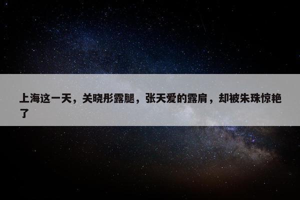 上海这一天，关晓彤露腿，张天爱的露肩，却被朱珠惊艳了