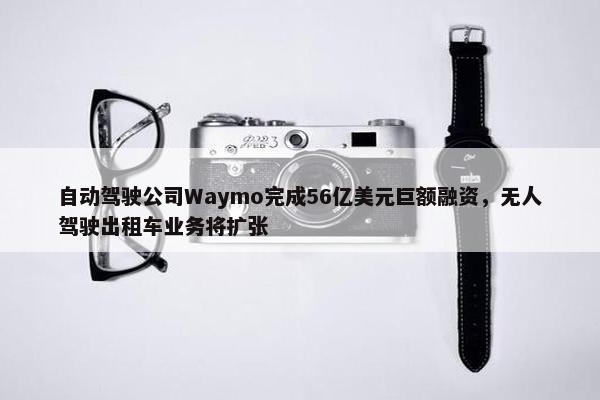 自动驾驶公司Waymo完成56亿美元巨额融资，无人驾驶出租车业务将扩张