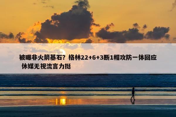 被曝非火箭基石？格林22+6+3断1帽攻防一体回应 休媒无视流言力挺