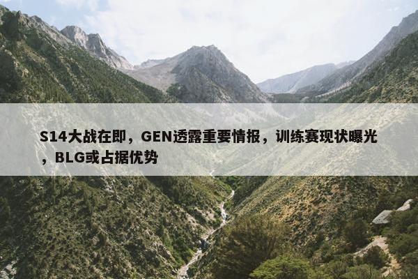 S14大战在即，GEN透露重要情报，训练赛现状曝光，BLG或占据优势