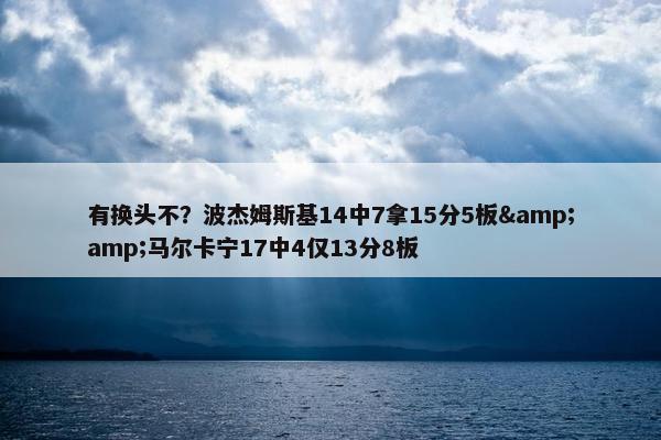 有换头不？波杰姆斯基14中7拿15分5板&amp;马尔卡宁17中4仅13分8板