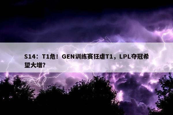 S14：T1危！GEN训练赛狂虐T1，LPL夺冠希望大增？