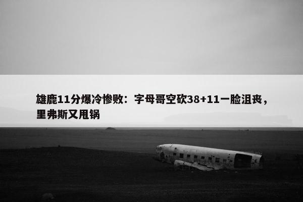 雄鹿11分爆冷惨败：字母哥空砍38+11一脸沮丧，里弗斯又甩锅