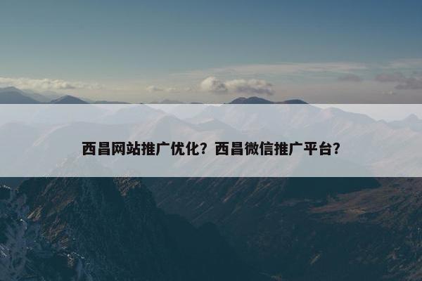 西昌网站推广优化？西昌微信推广平台？