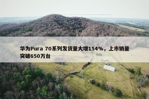 华为Pura 70系列发货量大增154%，上市销量突破650万台