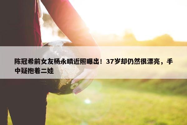 陈冠希前女友杨永晴近照曝出！37岁却仍然很漂亮，手中疑抱着二娃