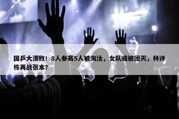 国乒大溃败！8人参赛5人被淘汰，女队或被团灭，林诗栋再战张本？