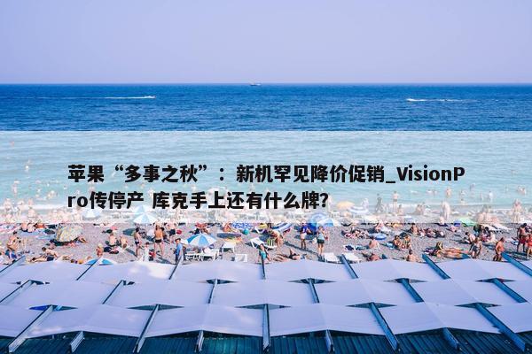 苹果“多事之秋”：新机罕见降价促销_VisionPro传停产 库克手上还有什么牌？