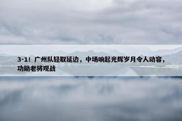 3-1！广州队轻取延边，中场响起光辉岁月令人动容，功勋老将观战