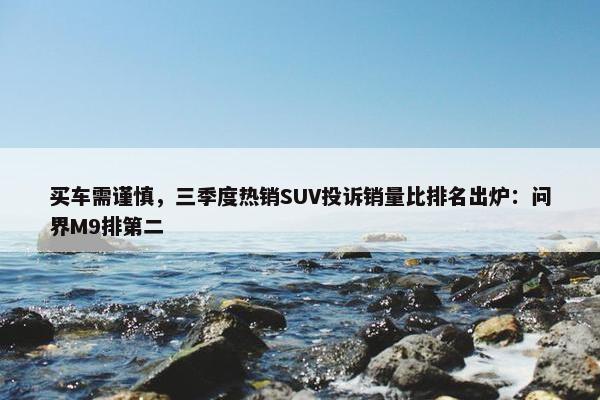 买车需谨慎，三季度热销SUV投诉销量比排名出炉：问界M9排第二